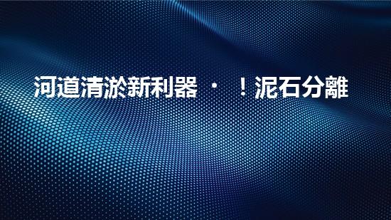 河道清淤新利器！泥石分離機器設備技術革新解析